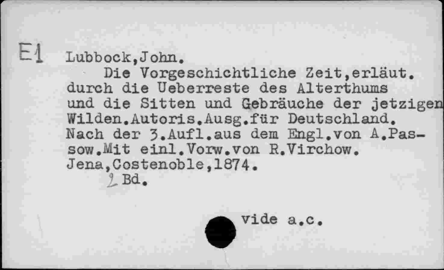 ﻿— 1 Lubbock,John.
Die Vorgeschichtliche Zeit,erläut. durch die Ueberreste des Alterthums und die Sitten und Gebräuche der jetzig Wilden.Autoris.Ausg.für Deutschland. Nach der S.Aufl.aus dem Engi.von A.Pas-sow.Mit einl.Vorw.von R.Virchow.
Jena,Costenoble,1874.
vide a.c.